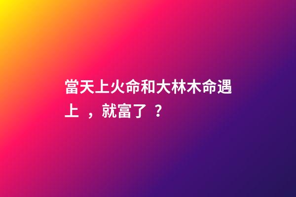 當天上火命和大林木命遇上，就富了？